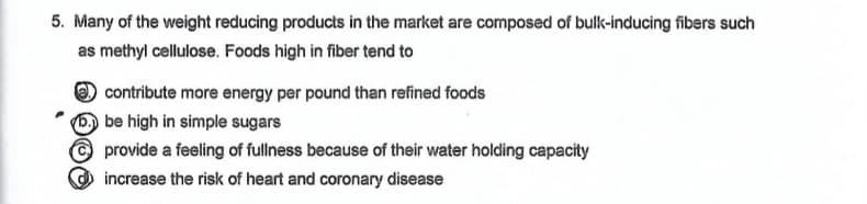 5. Many of the weight reducing products in the market are composed of bulk-inducing fibers such
as methyl cellulose. Foods high in fiber tend to
contribute more energy per pound than refined foods
be high in simple sugars
provide a feeling of fullness because of their water holding capacity
increase the risk of heart and coronary disease
