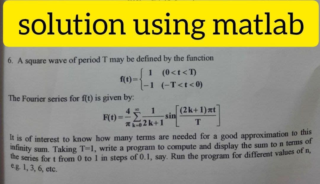 solution using matlab
6. A square wave of period T may be defined by the function
1 (0<t<T)
-1 (-T<t<0)
f(t)=
The Fourier series for f(t) is given by:
1
F(t)=:
sin
Tk-02 k+1
(2k+1)at
T.
It is of interest to know how many terms are needed for a good approximation to this
infimity sum. Taking T-1, write a program to compute and display the sum to n terms of
he series for t from 0 to 1 in steps of 0.1, say. Run the program for different values f n,
e.g. 1, 3, 6, etc.
