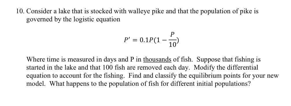 10. Consider a lake that is stocked with walleye pike and that the population of pike is
governed by the logistic equation
P' = 0.1P(1
P
101
Where time is measured in days and P in thousands of fish. Suppose that fishing is
started in the lake and that 100 fish are removed each day. Modify the differential
equation to account for the fishing. Find and classify the equilibrium points for your new
model. What happens to the population of fish for different initial populations?