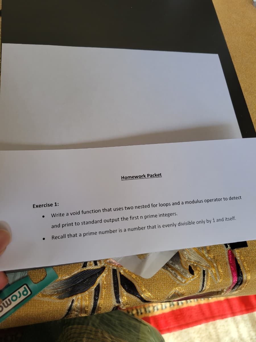 wod
Homework Packet
Exercise 1:
Write a void function that uses two nested for loops and a modulus operator to detect
and print to standard output the first n prime integers.
Recall that a prime number is a number that is evenly divisible only by 1 and itself.