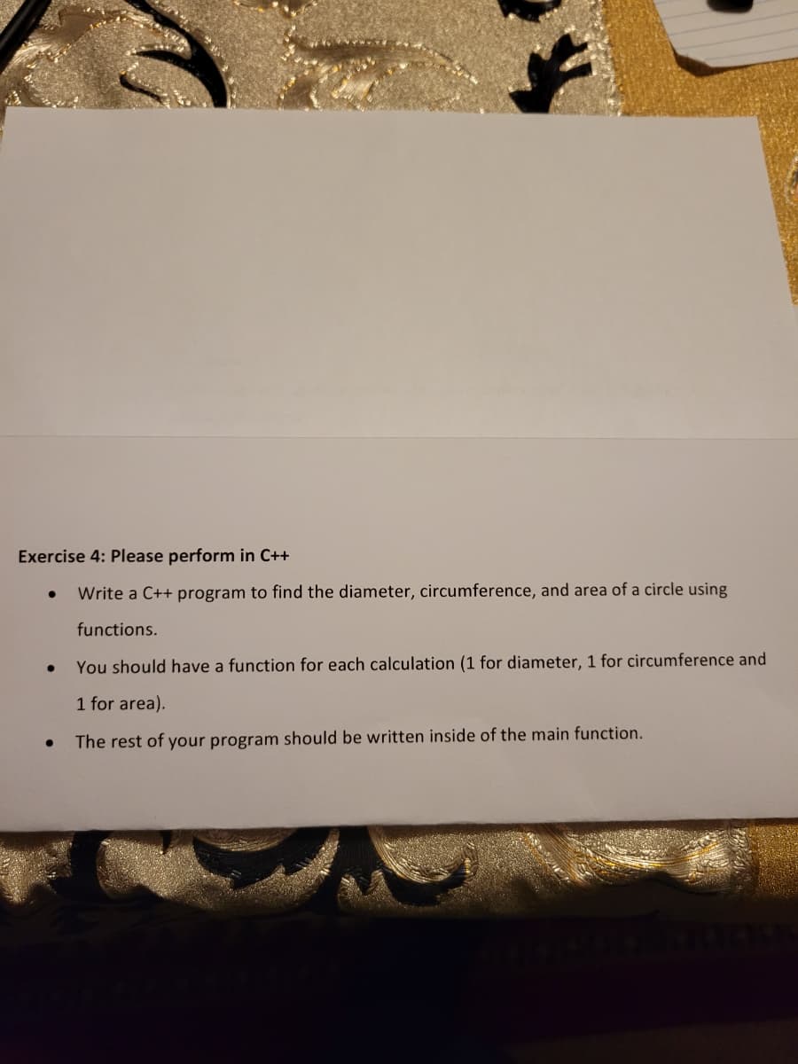 Exercise 4: Please perform in C++
Write a C++ program to find the diameter, circumference, and area of a circle using
functions.
You should have a function for each calculation (1 for diameter, 1 for circumference and
1 for area).
The rest of your program should be written inside of the main function.