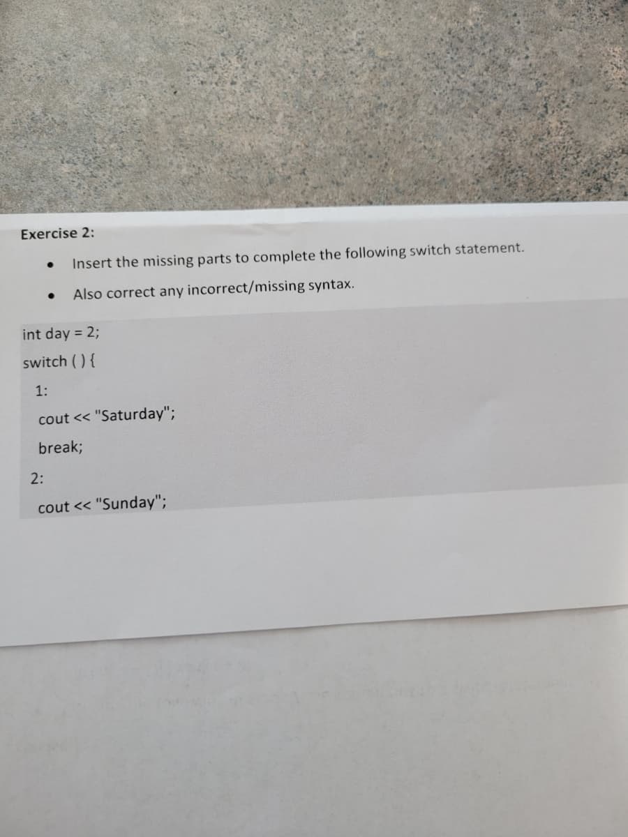 Exercise 2:
Insert the missing parts to complete the following switch statement.
Also correct any incorrect/missing syntax.
int day = 2;
switch () {
1:
cout << "Saturday";
break;
2:
cout << "Sunday";