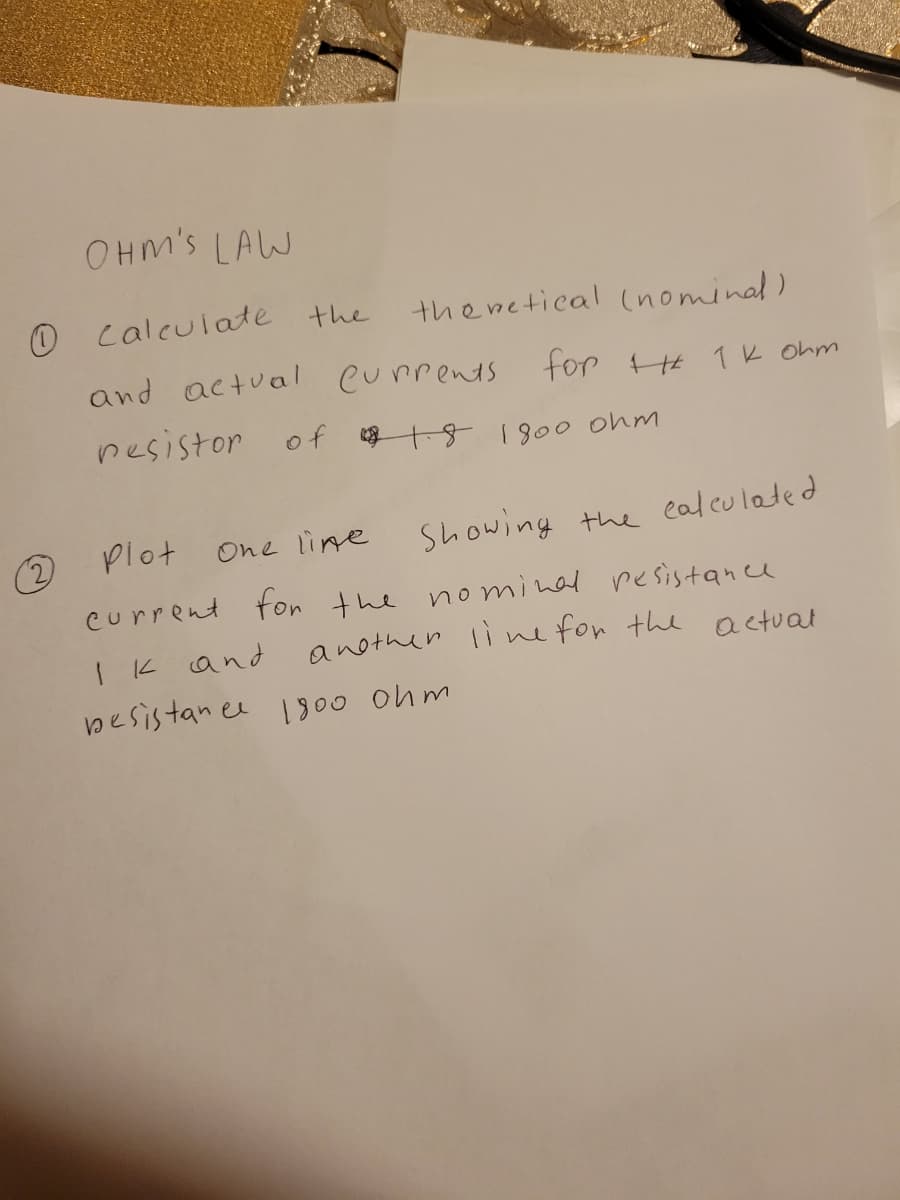 OHM's LAW
O calculate the
the wetical (nominal)
and actual Currents for H 1K Ohm
nesistor of k18 100 ohm
Plot
Showing the ealeulated
One line
current fon the nominal resistance
another linefor the actual
I k and
besistan ee I00 ohm
