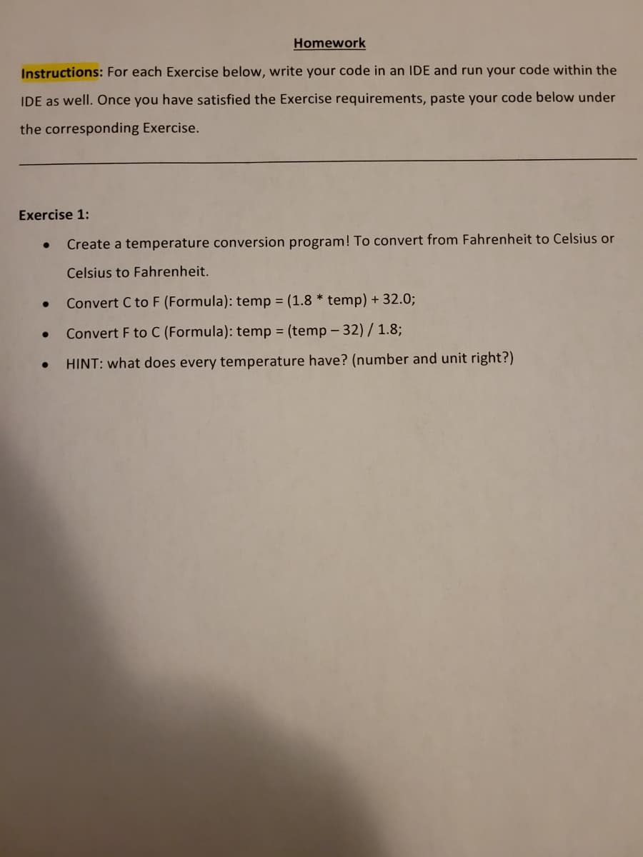 Homework
Instructions: For each Exercise below, write your code in an IDE and run your code within the
IDE as well. Once you have satisfied the Exercise requirements, paste your code below under
the corresponding Exercise.
Exercise 1:
Create a temperature conversion program! To convert from Fahrenheit to Celsius or
Celsius to Fahrenheit.
●
●
●
Convert C to F (Formula): temp = (1.8* temp) + 32.0;
Convert F to C (Formula): temp = (temp-32) / 1.8;
HINT: what does every temperature have? (number and unit right?)