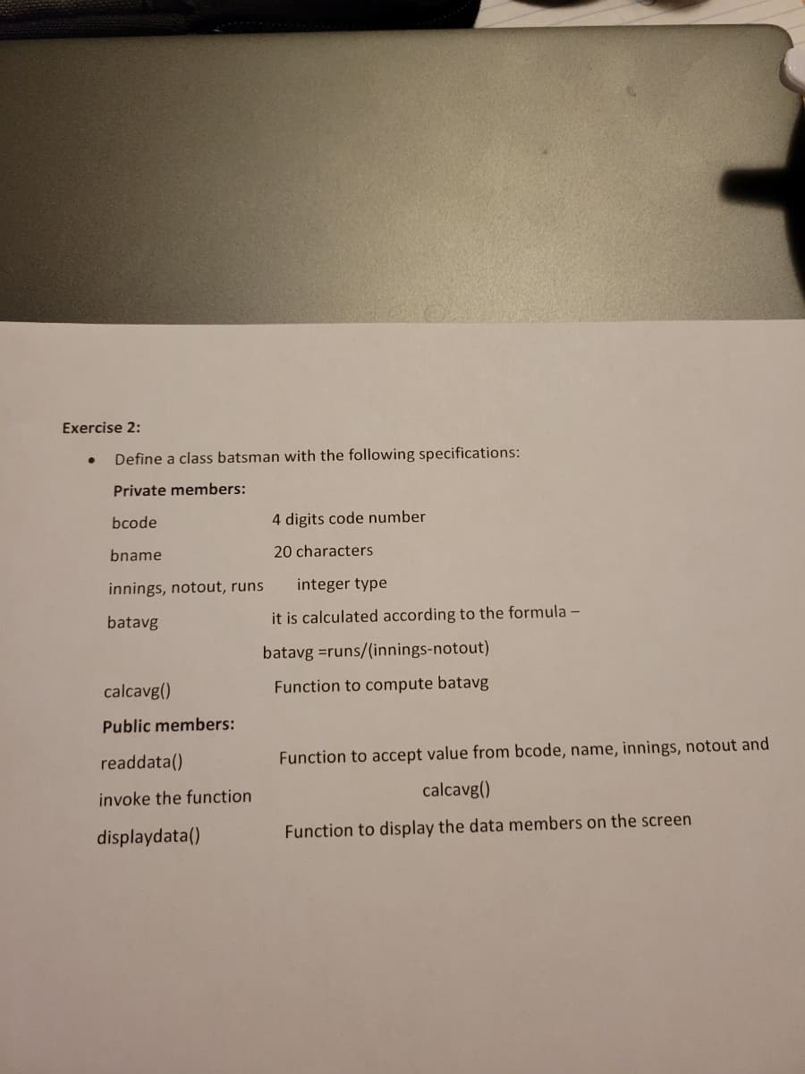 Exercise 2:
●
Define a class batsman with the following specifications:
Private members:
bcode
bname
innings, notout, runs
batavg
calcavg()
Public members:
readdata()
invoke the function
displaydata()
4 digits code number
20 characters
integer type
it is calculated according to the formula -
batavg =runs/(innings-notout)
Function to compute batavg
Function to accept value from bcode, name, innings, notout and
calcavg()
Function to display the data members on the screen