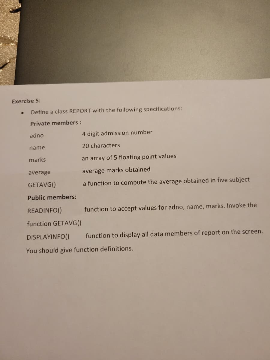 Exercise 5:
Define a class REPORT with the following specifications:
Private members :
adno
name
marks
average
GETAVG()
Public members:
4 digit admission number
20 characters
an array of 5 floating point values
average marks obtained
a function to compute the average obtained in five subject
READINFO()
function GETAVG()
function to accept values for adno, name, marks. Invoke the
function to display all data members of report on the screen.
DISPLAYINFO()
You should give function definitions.