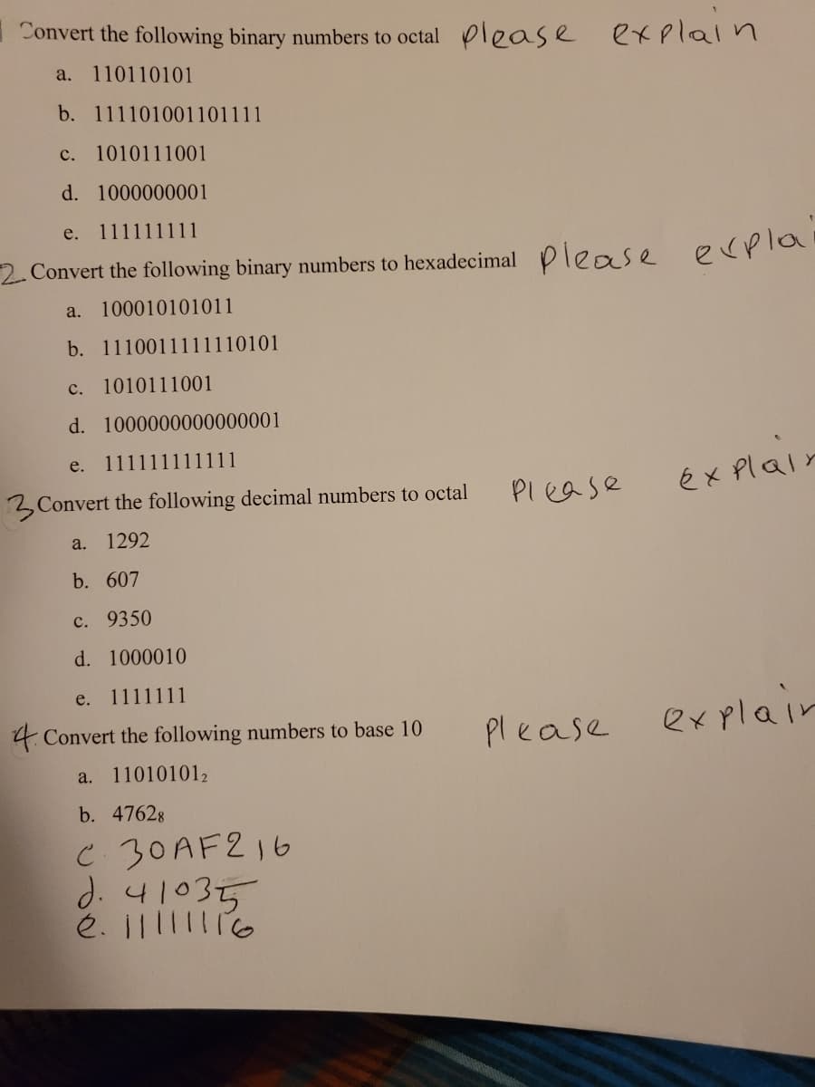 Convert the following binary numbers to octal lease explaln
a. 110110101
b. 111101001101111
с.
1010111001
d. 1000000001
е.
111111111
2 Convert the following binary numbers to hexadecimal please ecpla
a. 100010101011
b. 1110011111110101
с.
1010111001
d. 1000000000000001
e.
111111111111
PI ease
éx Plair
3 Convert the following decimal numbers to octal
a. 1292
b. 607
с. 9350
d. 1000010
e. 1111111
4 Convert the following numbers to base 10
Please
explair
a.
110101012
b. 47628
C 30AF216
d. 41035
