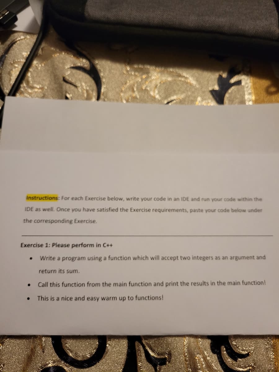 Instructions: For each Exercise below, write your code in an IDE and run your code within the
IDE as well. Once you have satisfied the Exercise requirements, paste your code below under
the corresponding Exercise.
Exercise 1: Please perform in C++
Write a program using a function which will accept two integers as an argument and
return sum.
Call this function from the main function and print the results in the main function!
This is a nice and easy warm up to functions!
●
●