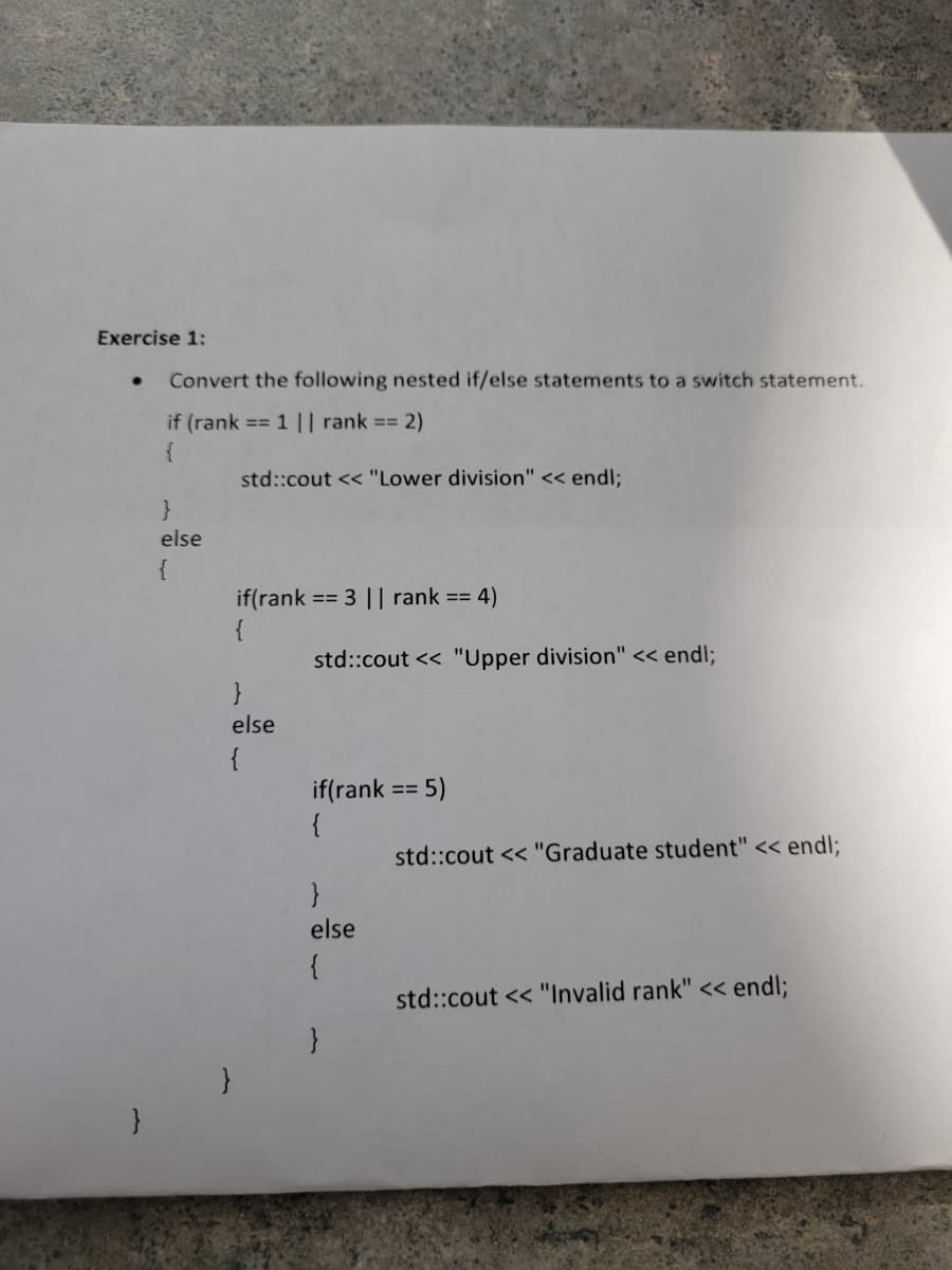 Exercise 1:
}
Convert the following nested if/else statements to a switch statement.
if (rank == 1 || rank == 2)
{
}
else
{
std::cout << "Lower division" << endl;
if(rank == 3 || rank == 4)
{
}
else
{
std::cout << "Upper division" << endl;
if(rank == 5)
{
}
else
{
std::cout << "Graduate student" << endl;
std::cout << "Invalid rank" << endl;