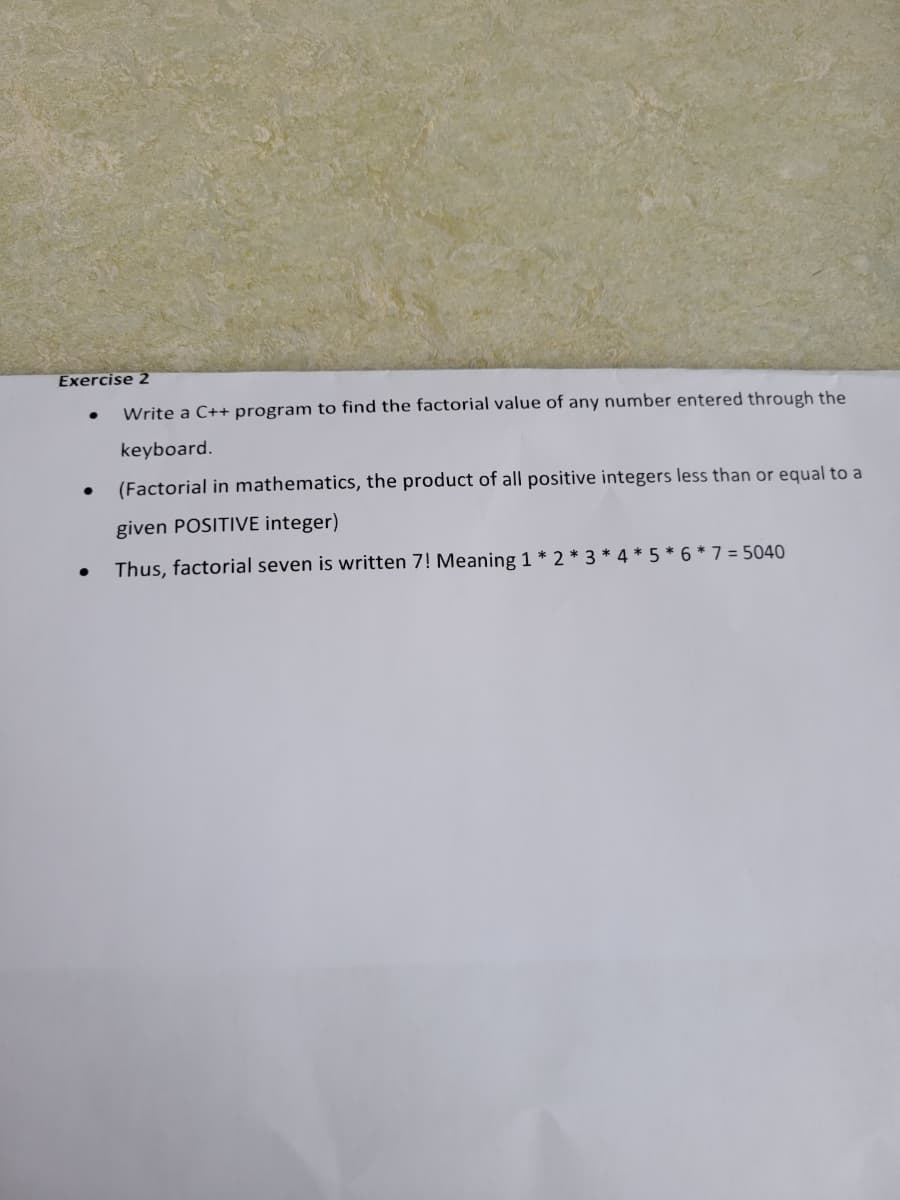 Exercise 2
Write a C++ program to find the factorial value of any number entered through the
keyboard.
(Factorial in mathematics, the product of all positive integers less than or equal to a
given POSITIVE integer)
Thus, factorial seven is written 7! Meaning 1 * 2 * 3 * 4*5*6* 7 = 5040
●
●