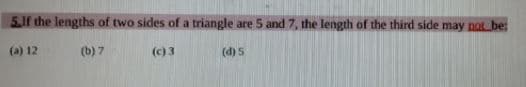 5,1f the lengths of two sides of a triangle are 5 and 7, the length of the third side may not be:
(a) 12
(b) 7
(c) 3
(d) 5
