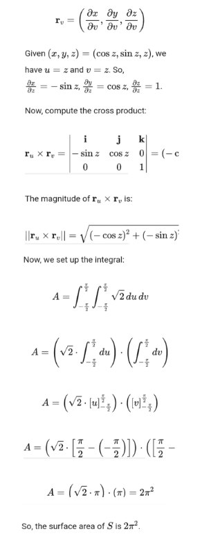 მუ მყ მო
r₁ =
Iv' Iv' Iv
Given (x, y, z)
=
(cos z, sin z, z), we
have u zand
v = z. So,
=-sin z, = cos z, 9 = 1.
Now, compute the cross product:
i
j
k❘
ru x rv
sin z
cos z
0 = (-c
0
0
1
The magnitude of r xr, is:
||r, xr = √(cos z)² + (- sin z)
Now, we set up the integral:
A =
√ždudu
dv
A = (√2. √ du) ( )
A=(√)(0)
A = (√ √² · [— — — ( − 1 )]) · ([^ –
2
A = (√√2. π) (π) = 22
So, the surface area of S is 2π².