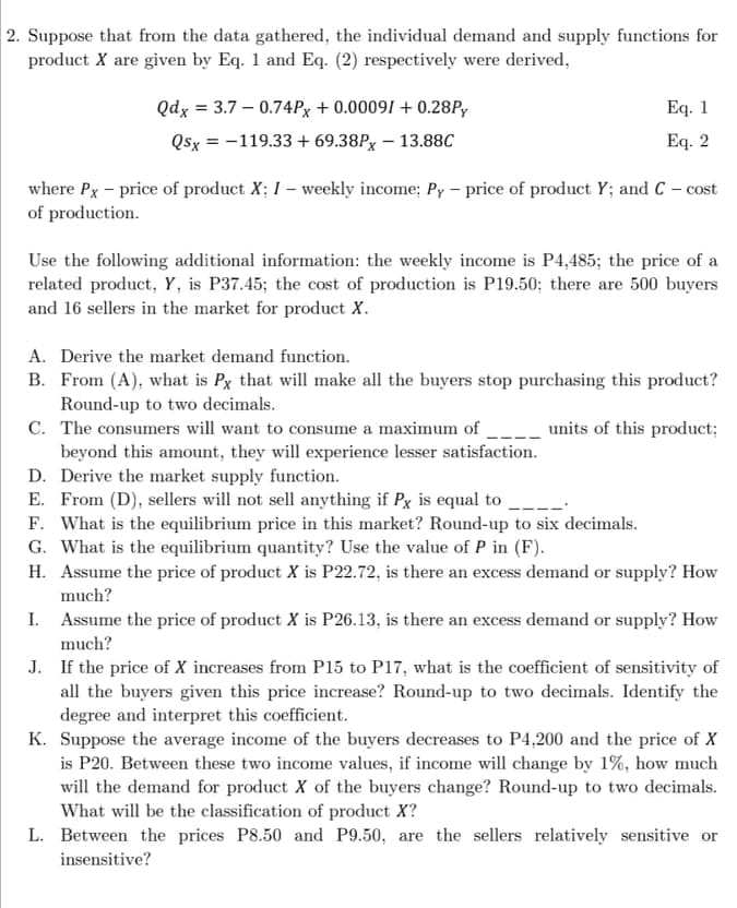 2. Suppose that from the data gathered, the individual demand and supply functions for
product X are given by Eq. 1 and Eq. (2) respectively were derived,
Qdx = 3.7 – 0.74PX + 0.00091 + 0.28P,
Eq. 1
Qsx = -119.33 + 69.38P, – 13.88C
Eq. 2
%3D
where Px - price of product X; I – weekly income; Py - price of product Y; and C - cost
of production.
Use the following additional information: the weekly income is P4,485; the price of a
related product, Y, is P37.45; the cost of production is P19.50; there are 500 buyers
and 16 sellers in the market for product X.
A. Derive the market demand function.
B. From (A), what is Px that will make all the buyers stop purchasing this product?
Round-up to two decimals.
C. The consumers will want to consume a maximum of
beyond this amount, they will experience lesser satisfaction.
D. Derive the market supply function.
E. From (D), sellers will not sell anything if Px is equal to
F. What is the equilibrium price in this market? Round-up to six decimals.
G. What is the equilibrium quantity? Use the value of P in (F).
units of this product;
H. Assume the price of product X is P22.72, is there an excess demand or supply? How
much?
I. Assume the price of product X is P26.13, is there an excess demand or supply? How
much?
J. If the price of X increases from P15 to P17, what is the coefficient of sensitivity of
all the buyers given this price increase? Round-up to two decimals. Identify the
degree and interpret this coefficient.
K. Suppose the average income of the buyers decreases to P4,200 and the price of X
is P20. Between these two income values, if income will change by 1%, how much
will the demand for product X of the buyers change? Round-up to two decimals.
What will be the classification of product X?
L. Between the prices P8.50 and P9.50, are the sellers relatively sensitive or
insensitive?
