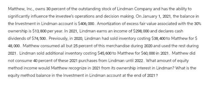 Matthew, Inc., owns 30 percent of the outstanding stock of Lindman Company and has the ability to
significantly influence the investee's operations and decision making. On January 1, 2021, the balance in
the Investment in Lindman account is $406,000. Amortization of excess fair value associated with the 30%
ownership is $13,800 per year. In 2021, Lindman earns an income of $298,000 and declares cash
dividends of $74,500. Previously, in 2020, Lindman had sold inventory costing $38, 400 to Matthew for $
48,000. Matthew consumed all but 25 percent of this merchandise during 2020 and used the rest during
2021. Lindman sold additional inventory costing $45, 600 to Matthew for $60,000 in 2021. Matthew did
not consume 40 percent of these 2021 purchases from Lindman until 2022. What amount of equity
method income would Matthew recognize in 2021 from its ownership interest in Lindman? What is the
equity method balance in the Investment in Lindman account at the end of 2021?