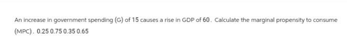 An increase in government spending (G) of 15 causes a rise in GDP of 60. Calculate the marginal propensity to consume
(MPC). 0.25 0.75 0.35 0.65