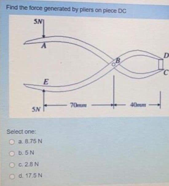 Find the force generated by pliers on piece DC
5N
D
C
70mm
40mm
5N
Select one:
O a. 8.75 N
O b. 5N
O C. 2.8 N
d. 17.5 N
