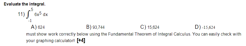 Evaluate the integral.
.5
11) 6x5 dx
-1
A) 624
B) 93,744
C) 15,624
D) -15,624
must show work correctly below using the Fundamental Theorem of Integral Calculus. You can easily check with
your graphing calculator! [+4]
