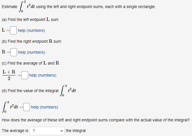 Estimate
t*dt using the left and right endpoint sums, each with a single rectangle.
(a) Find the left endpoint L sum
L
help (numbers)
(b) Find the right endpoint R sum
R = help (numbers)
(C) Find the average of L and R
L+R
help (numbers)
2
3
(d) Find the value of the integral /
t°dt
3
ť'dt =
help (numbers)
How does the average of these left and right endpoint sums compare with the actual value of the integral?
The average is ?
the integral
