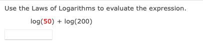 Use the Laws of Logarithms to evaluate the expression.
log(50) + log(200)
