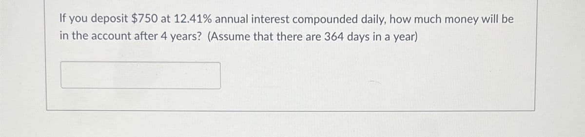 If you deposit $750 at 12.41% annual interest compounded daily, how much money will be
in the account after 4 years? (Assume that there are 364 days in a year)