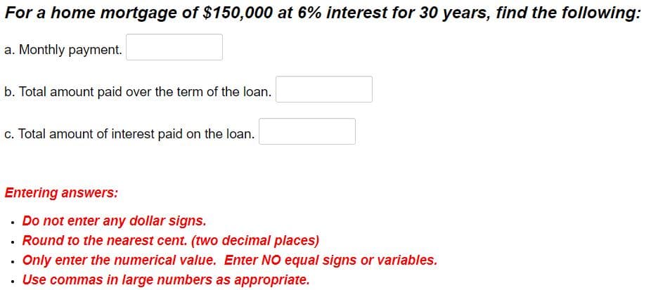 For a home mortgage of $150,000 at 6% interest for 30 years, find the following:
a. Monthly payment.
b. Total amount paid over the term of the loan.
c. Total amount of interest paid on the loan.
Entering answers:
• Do not enter any dollar signs.
• Round to the nearest cent. (two decimal places)
Only enter the numerical value. Enter NO equal signs or variables.
Use commas in large numbers as appropriate.
