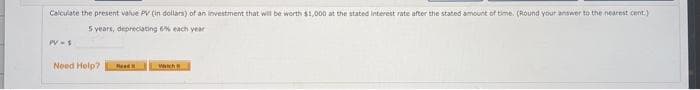 Calculate the present value PV (in dollars) of an investment that win be worth $1,000 at the stated interest rate after the stated amount of time. (Round your answer to the nearest cent)
5 vears, depreciating 6% each year
PVS
Need Help?
Wah
