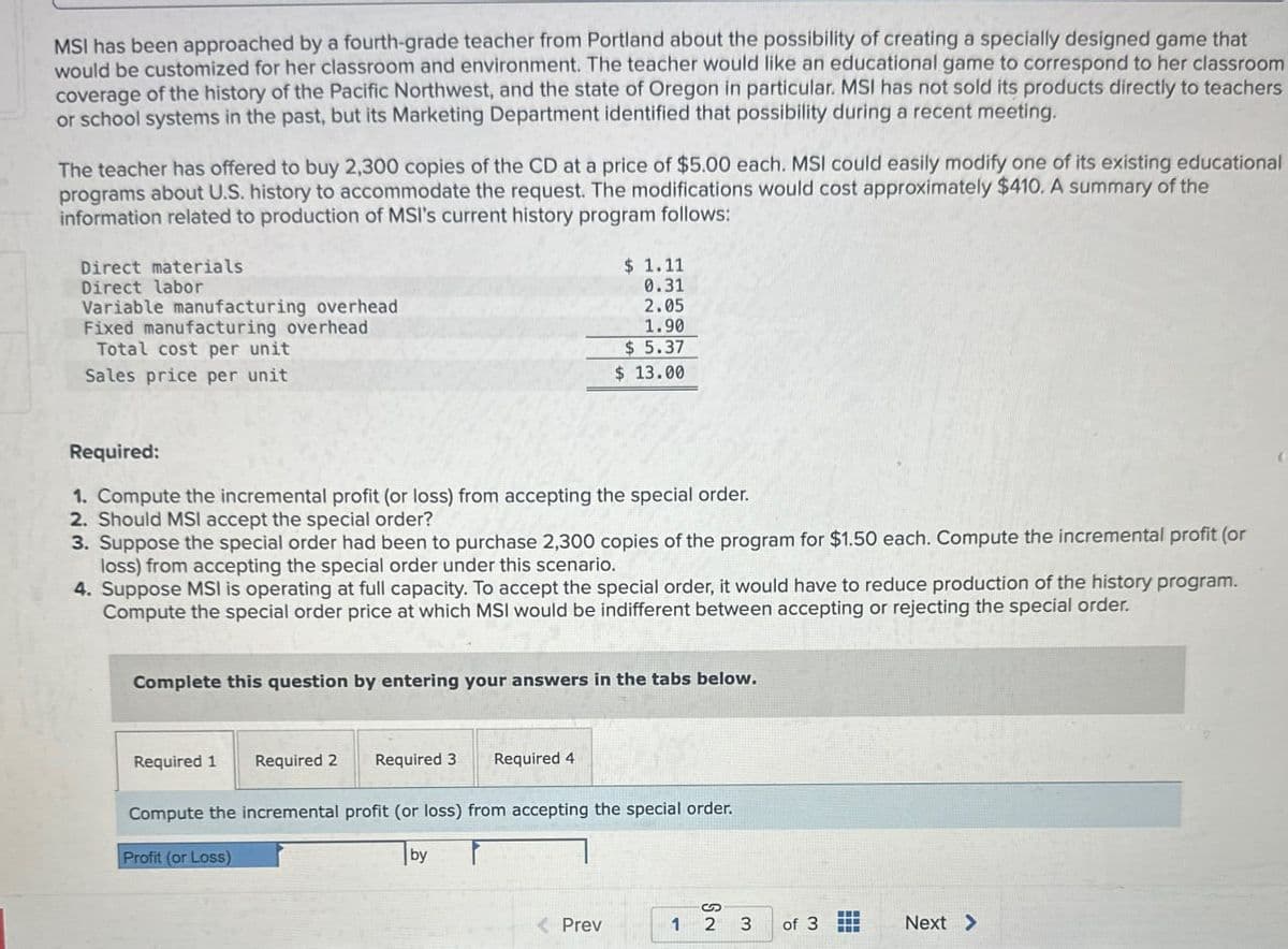 MSI has been approached by a fourth-grade teacher from Portland about the possibility of creating a specially designed game that
would be customized for her classroom and environment. The teacher would like an educational game to correspond to her classroom
coverage of the history of the Pacific Northwest, and the state of Oregon in particular. MSI has not sold its products directly to teachers
or school systems in the past, but its Marketing Department identified that possibility during a recent meeting.
The teacher has offered to buy 2,300 copies of the CD at a price of $5.00 each. MSI could easily modify one of its existing educational
programs about U.S. history to accommodate the request. The modifications would cost approximately $410. A summary of the
information related to production of MSI's current history program follows:
Direct materials
Direct labor
Variable manufacturing overhead.
Fixed manufacturing overhead
Total cost per unit
Sales price per unit
$ 1.11
0.31
2.05
1.90
$ 5.37
$ 13.00
Required:
1. Compute the incremental profit (or loss) from accepting the special order.
2. Should MSI accept the special order?
3. Suppose the special order had been to purchase 2,300 copies of the program for $1.50 each. Compute the incremental profit (or
loss) from accepting the special order under this scenario.
4. Suppose MSI is operating at full capacity. To accept the special order, it would have to reduce production of the history program.
Compute the special order price at which MSI would be indifferent between accepting or rejecting the special order.
Complete this question by entering your answers in the tabs below.
Required 1
Required 2 Required 3
Required 4
Compute the incremental profit (or loss) from accepting the special order.
Profit (or Loss)
by
S
<Prev
1 2 3
of 3
Next >