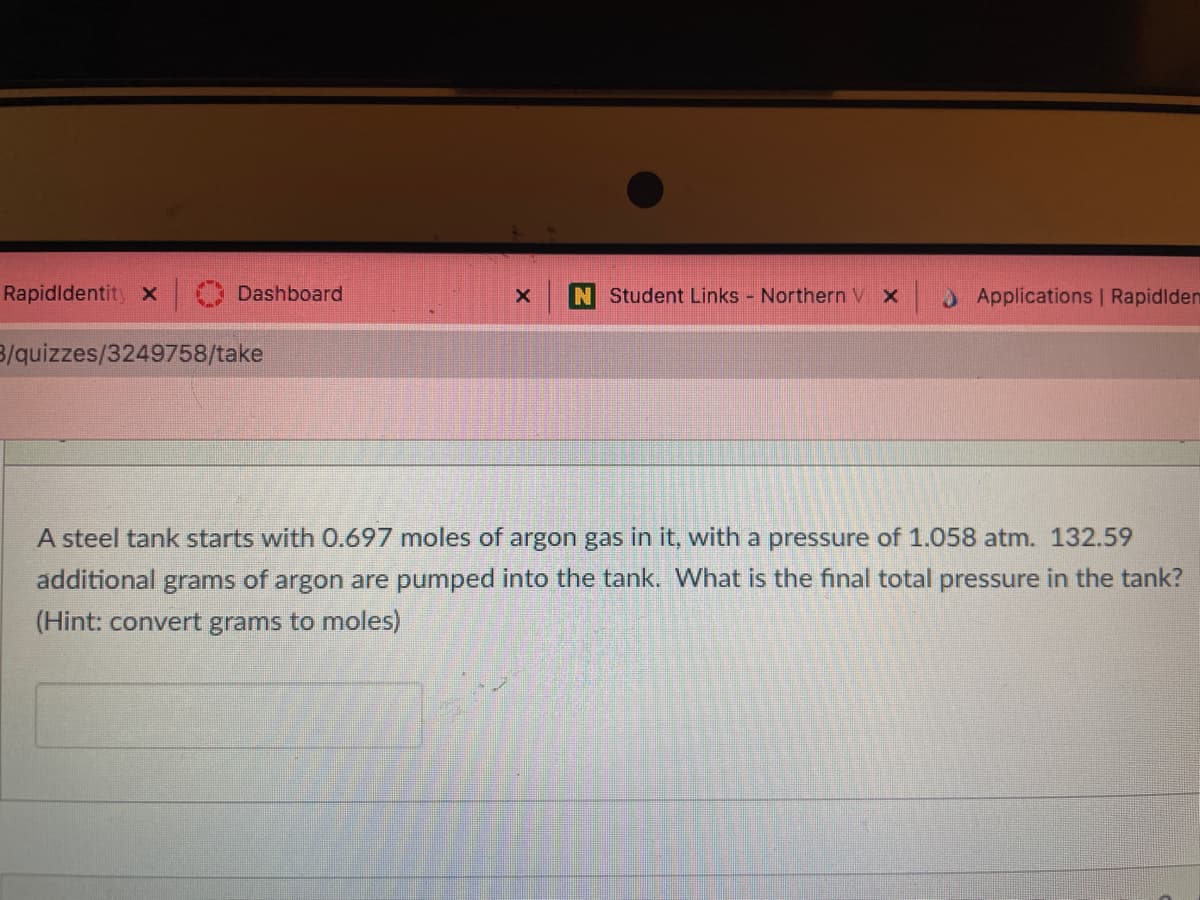 Rapidldentity X
Dashboard
N Student Links Northern V X
Applications | Rapidlden
3/quizzes/3249758/take
A steel tank starts with 0.697 moles of argon gas in it, with a pressure of 1.058 atm. 132.59
additional grams of argon are pumped into the tank. What is the final total pressure in the tank?
(Hint: convert grams to moles)
