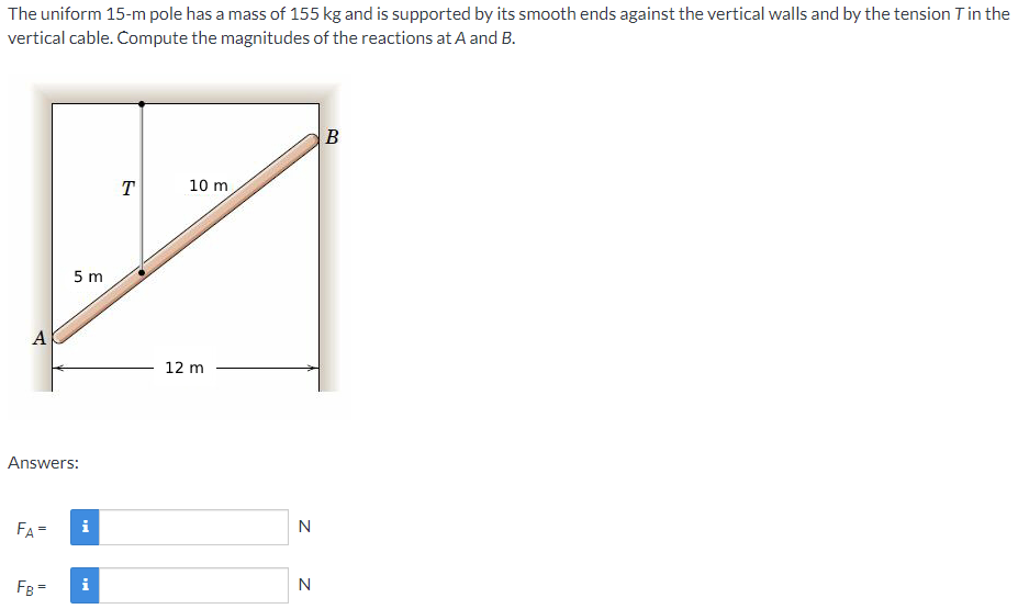 The uniform 15-m pole has a mass of 155 kg and is supported by its smooth ends against the vertical walls and by the tension Tin the
vertical cable. Compute the magnitudes of the reactions at A and B.
T
10 m
5 m
A
12 m
Answers:
FA =
i
N
FB =
i
