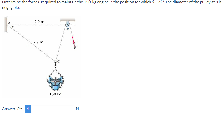 Determine the force P required to maintain the 150-kg engine in the position for which 0 = 22°. The diameter of the pulley at Bis
negligible.
2.9 m
2.9 m
150 kg
Answer: P = i
N
