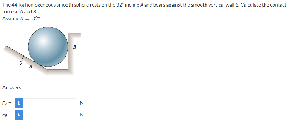 The 44-kg homogeneous smooth sphere rests on the 32° incline A and bears against the smooth vertical wall B. Calculate the contact
force at A and B.
Assume 0 = 32°.
B
A
Answers:
FA =
i
N
FB =
N
