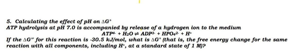 5. Calculating the effect of pH on AG°
ATP hydrolysis at pH 7.0 is accompanied by release of a hydrogen ion to the medium
ATP4. + H20 ADP3- + HPO42- + H+
If the AG" for this reaction is -30.5 kJ/mol, what is AG° (that is, the free energy change for the same
reaction with all components, including H*, at a standard state of 1 M)?
