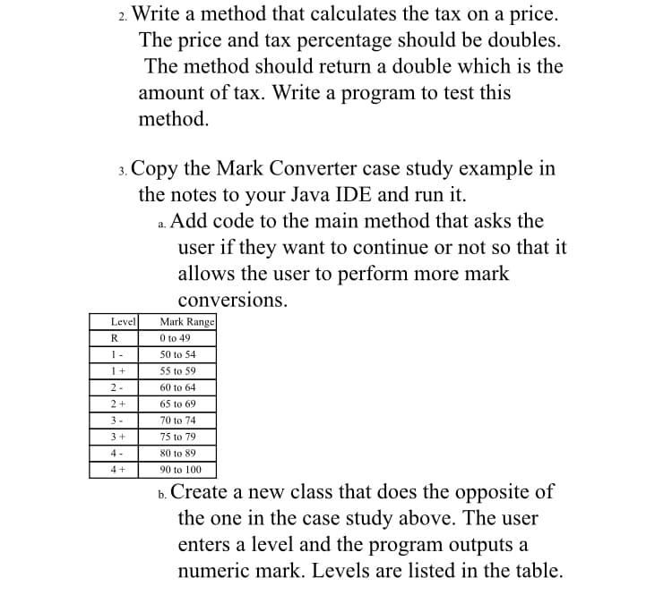 2. Write a method that calculates the tax on a price.
The price and tax percentage should be doubles.
The method should return a double which is the
amount of tax. Write a program to test this
method.
3. Copy the Mark Converter case study example in
the notes to your Java IDE and run it.
a. Add code to the main method that asks the
user if they want to continue or not so that it
allows the user to perform more mark
conversions.
Mark Range
O to 49
Level
R
1-
50 to 54
1+
55 to 59
2-
60 to 64
2+
65 to 69
3-
70 to 74
3+
75 to 79
4 -
80 to 89
4+
90 to 100
b. Create a new class that does the opposite of
the one in the case study above. The user
enters a level and the program outputs a
numeric mark. Levels are listed in the table.
