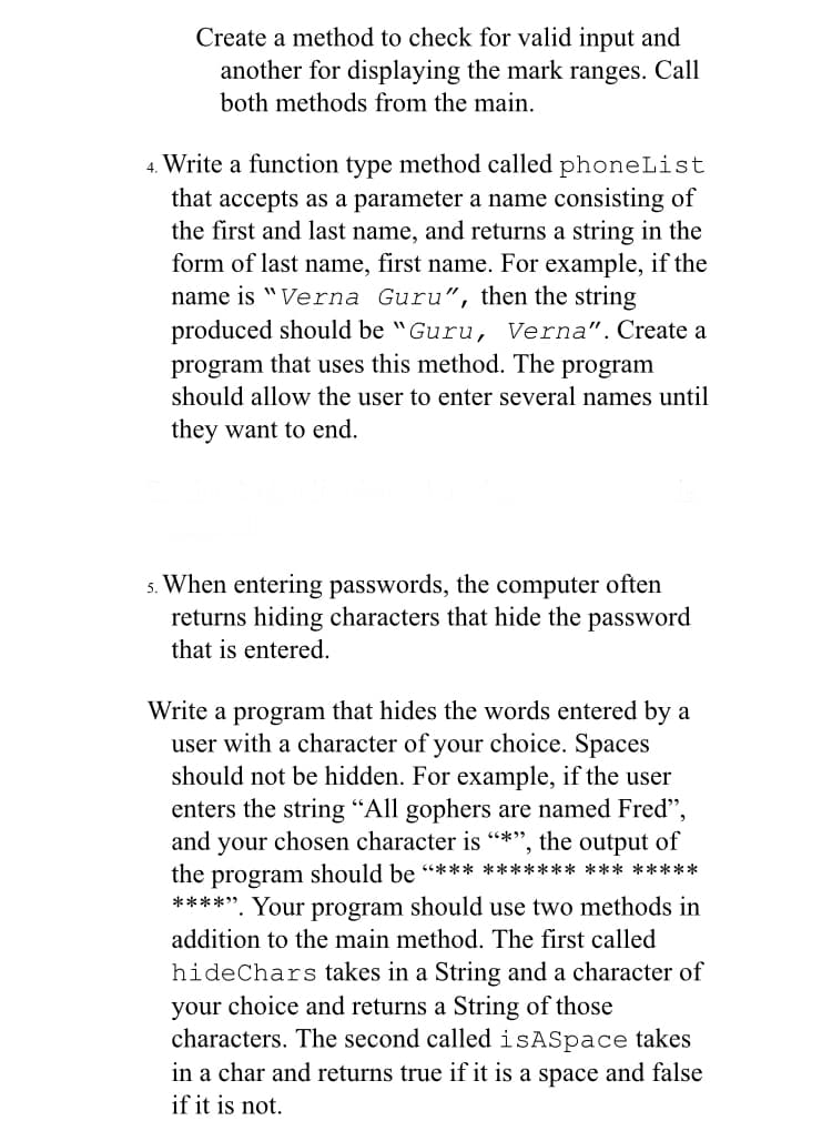 Create a method to check for valid input and
another for displaying the mark ranges. Call
both methods from the main.
4. Write a function type method called phoneList
that accepts as a parameter a name consisting of
the first and last name, and returns a string in the
form of last name, first name. For example, if the
name is "Verna Guru", then the string
produced should be "Guru, Verna".Create a
program that uses this method. The program
should allow the user to enter several names until
they want to end.
s. When entering passwords, the computer often
returns hiding characters that hide the password
that is entered.
Write a program that hides the words entered by a
user with a character of your choice. Spaces
should not be hidden. For example, if the user
enters the string “All gophers are named Fred",
and your chosen character is “*", the output of
the program should be "*** ***************
****". Your program should use two methods in
addition to the main method. The first called
hideChars takes in a String and a character of
your choice and returns a String of those
characters. The second calledisASpace takes
in a char and returns true if it is a space and false
if it is not.
