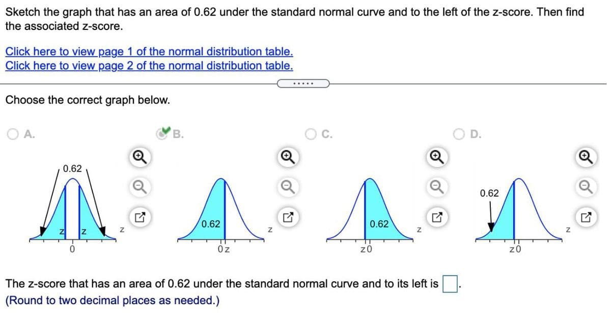 Sketch the graph that has an area of 0.62 under the standard normal curve and to the left of the z-score. Then find
the associated z-score.
Click here to view page 1 of the normal distribution table.
Click here to view page 2 of the normal distribution table.
Choose the correct graph below.
O A.
В.
0.62
0.62
0.62
0.62
Oz
z0
z0
The z-score that has an area of 0.62 under the standard normal curve and to its left is
(Round to two decimal places as needed.)
D.
