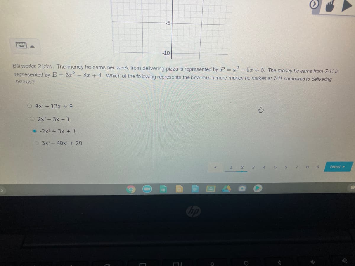 -5-
-10
Bill works 2 jobs. The money he earns per week from delivering pizza is represented by P = x - 5x + 5. The money he earns from 7-11 is
represented by E = 3x - 8x + 4. Which of the following represents the how much more money he makes at 7-11 compared to delivering
pizzas?
O 4x2-13x + 9
O2x2-3x- 1
O -2x2 + 3x + 1
O 3x-40x²+ 20
1 2 3 4 5 6 7 8 9
Next >
Cop
