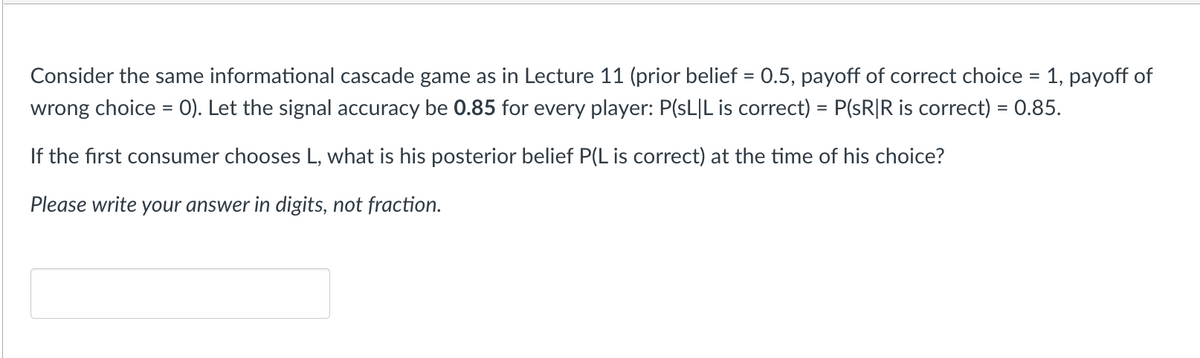 Consider the same informational cascade game as in Lecture 11 (prior belief = 0.5, payoff of correct choice = 1, payoff of
wrong choice = 0). Let the signal accuracy be 0.85 for every player: P(SLIL is correct) = P(sR|R is correct) = 0.85.
If the first consumer chooses L, what is his posterior belief P(L is correct) at the time of his choice?
Please write your answer in digits, not fraction.