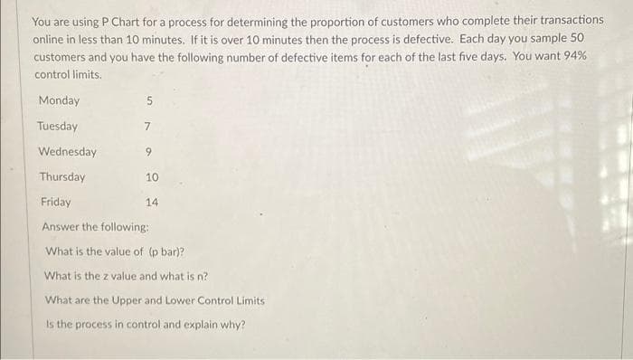 You are using P Chart for a process for determining the proportion of customers who complete their transactions
online in less than 10 minutes. If it is over 10 minutes then the process is defective. Each day you sample 50
customers and you have the following number of defective items for each of the last five days. You want 94%
control limits.
Monday
5.
Tuesday
7
Wednesday
9
Thursday
10
Friday
14
Answer the following:
What is the value of (p bar)?
What is the z value and what is n?
What are the Upper and Lower Control Limits
Is the process in control and explain why?
