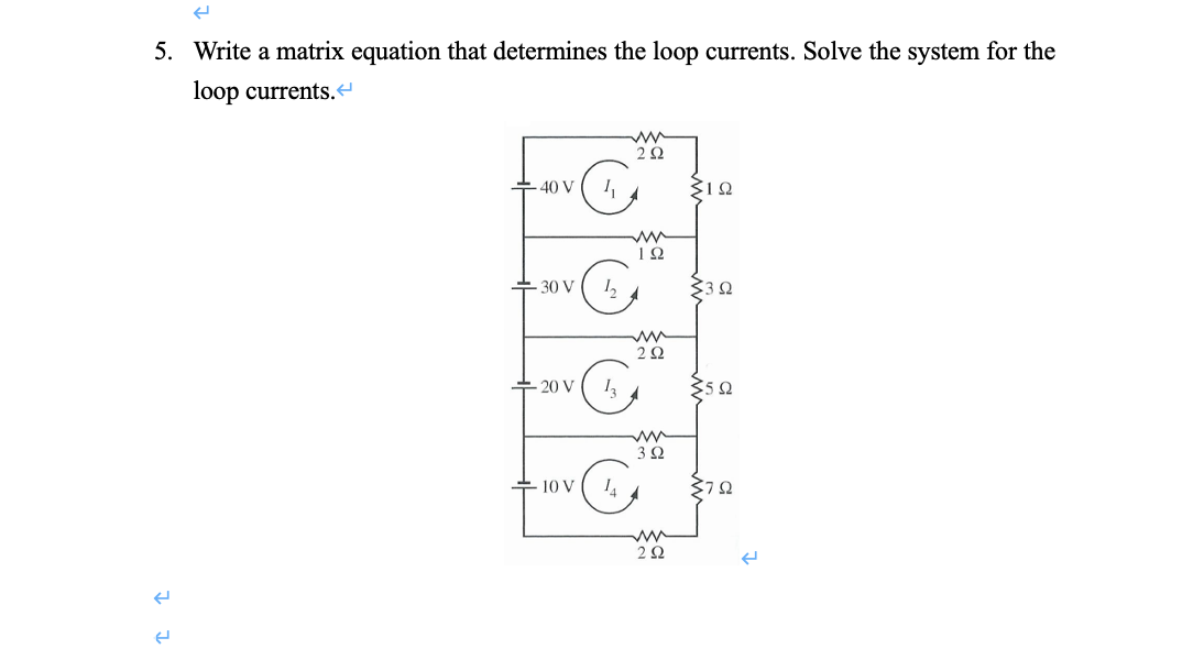 5. Write a matrix equation that determines the loop currents. Solve the system for the
loop currents.
2Ω
40 V
+ 30 V
2Ω
-20 V
352
3Ω
+ 10 V
2Ω
