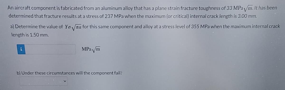 An aircraft component is fabricated from an aluminum alloy that has a plane strain fracture toughness of 33 MPa /m. It has been
determined that fracture results at a stress of 237 MPa when the maximum (or critical) internal crack length is 3.00 mm.
a) Determine the value of Yo na for this same component and alloy at a stress level of 355 MPa when the maximum internal crack
length is 1.50 mm.
MPa m
b) Under these circumstances will the component fail?
