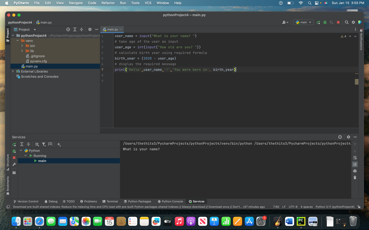 python Project4main.py
Project
Structure
PyCharm File Edit View Navigate Code Refactor Run Tools
— Bookmarks
Project
④ 프로
python Project4 ~/Pycharm Projects/python Project 1
venv
2
3
4
5
6
7
8
> bin
>
lib
.gitignore
pyvenv.cfg
main.py
> III External Libraries
Scratches and Consoles
Services
Ġ = = = Y, M +
Python
Running
main
Palehdet tabbla
LAST SE
I
TODO
9
VCS
JAN
15
Window Help
main.py X
user_name = input("What is your name? ")
# take age of the user as input
user_age = int(input("How old are you? "))
Version Control
Problems > Terminal
Python Packages
Python Console
Services
Debug
Download pre-built shared indexes: Reduce the indexing time and CPU load with pre-built Python packages shared indexes // Always download // Download once // Don't... (47 minutes ago
A
python Project4 - main.py
# calculate birth year using required formula
birth_year = (2020 - user_age)
# display the required message
print('Hello' user_name'!''You were born in', birth_year)
O
tv
/Users/thethits3/PycharmProjects/python Project4/venv/bin/python /Users/thethits3/PycharmProjects/python Project4,
What is your name?
A
2
9 ali
7:60
main
W
Sun Jan 15 3:55 PM
A4 A
PC
¤
|
LF UTF-8 4 spaces Python 3.11 (pythonProject4)
ㄒㄧㄝ通
Notifications
