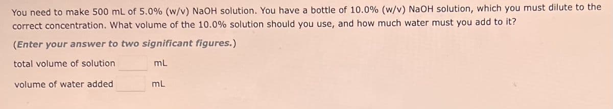 You need to make 500 mL of 5.0% (w/v) NaOH solution. You have bottle of 10.0% (w/v) NaOH solution, which you must dilute to the
correct concentration. What volume of the 10.0% solution should you use, and how much water must you add to it?
(Enter your answer to two significant figures.)
total volume of solution
volume of water added
mL
mL