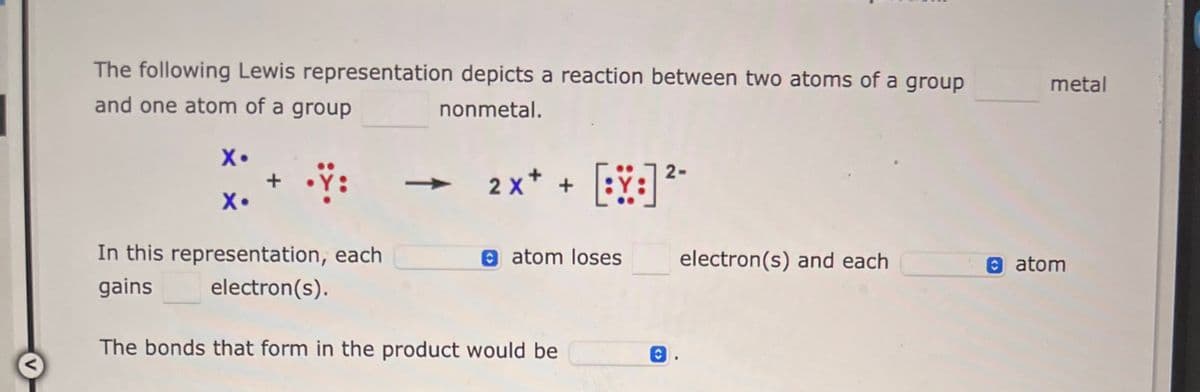 The following Lewis representation depicts a reaction between two atoms of a group
and one atom of a group
nonmetal.
X•
X•
In this representation, each
gains
electron(s).
->>>>
2-
2x+ + [:] ²-
atom loses
The bonds that form in the product would be
O
electron(s) and each
metal
atom