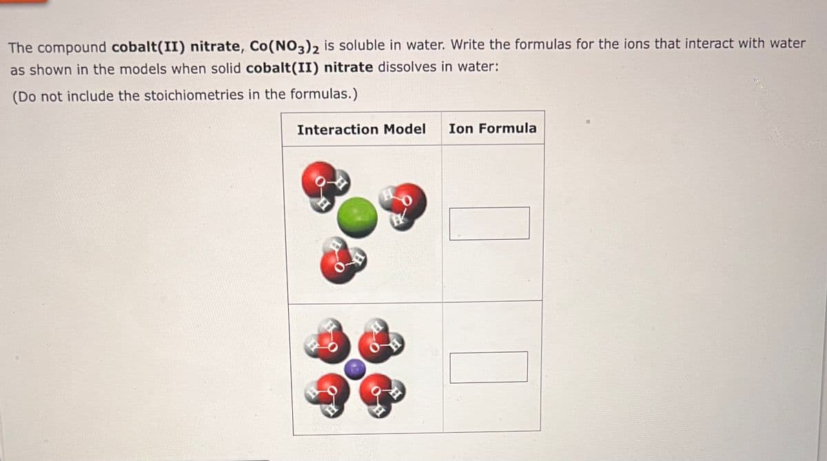 The compound cobalt(II) nitrate, Co(NO3)2 is soluble in water. Write the formulas for the ions that interact with water
as shown in the models when solid cobalt(II) nitrate dissolves in water:
(Do not include the stoichiometries in the formulas.)
Interaction Model Ion Formula
H
O
H