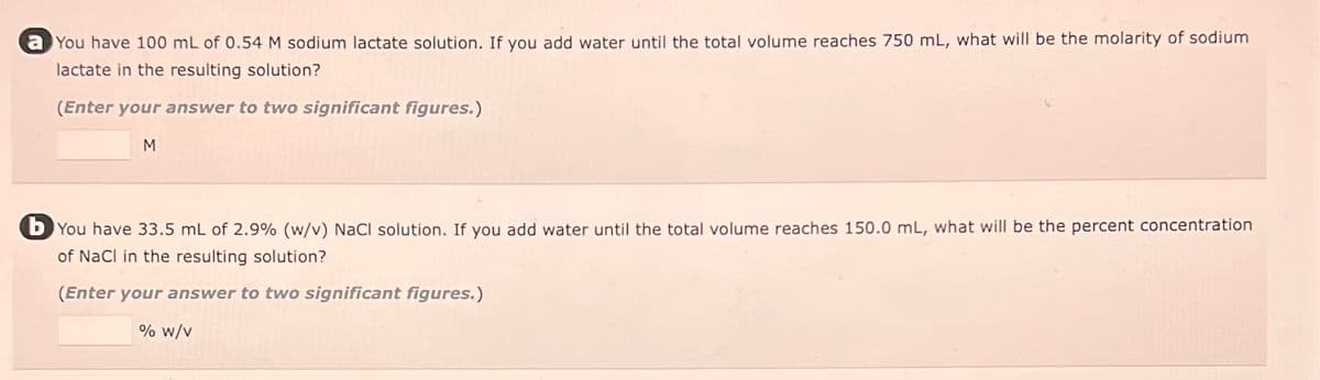 a You have 100 mL of 0.54 M sodium lactate solution. If you add water until the total volume reaches 750 mL, what will be the molarity of sodium
lactate in the resulting solution?
(Enter your answer to two significant figures.)
M
b You have 33.5 mL of 2.9% (w/v) NaCl solution. If you add water until the total volume reaches 150.0 mL, what will be the percent concentration
of NaCl in the resulting solution?
(Enter your answer to two significant figures.)
% w/V