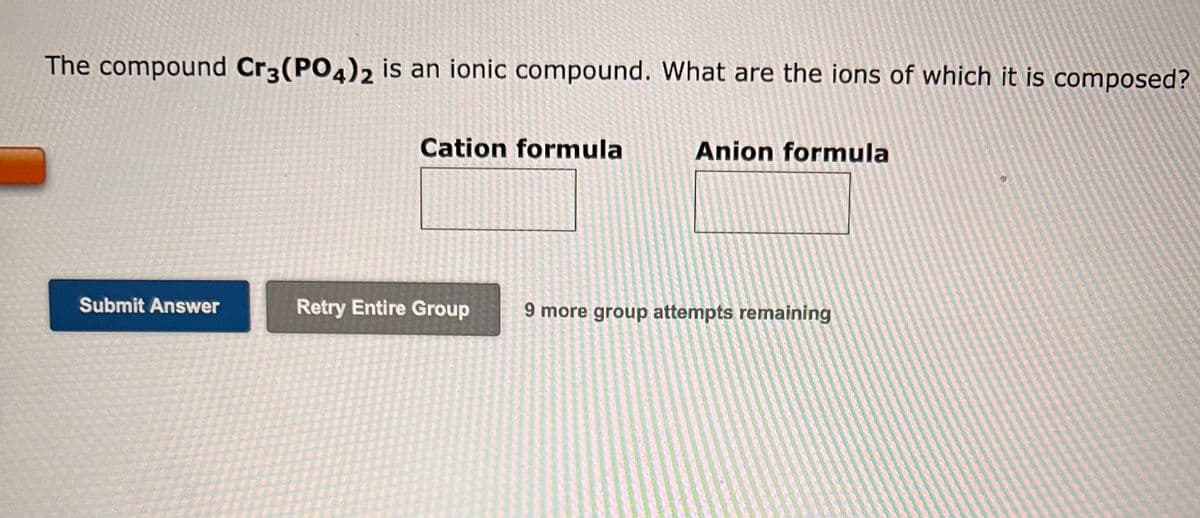 The compound Cr3(PO4)2 is an ionic compound. What are the ions of which it is composed?
Submit Answer
Cation formula
Retry Entire Group
Anion formula
9 more group attempts remaining
0