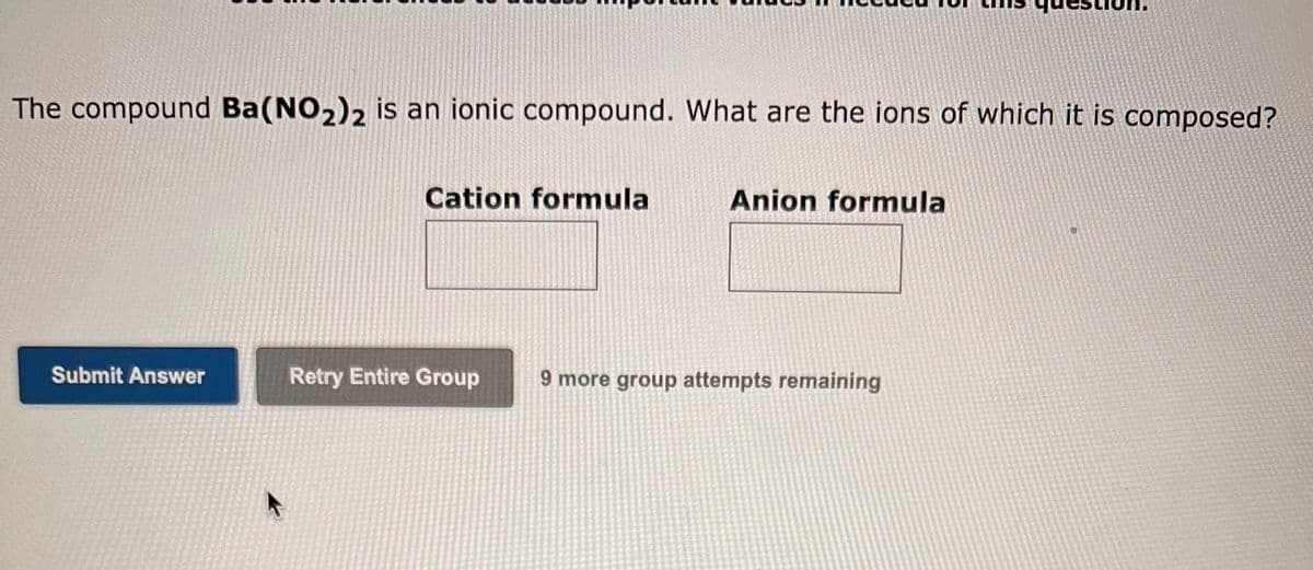 The compound Ba(NO₂)2 is an ionic compound. What are the ions of which it is composed?
Submit Answer
F
Cation formula
Retry Entire Group
Anion formula
9 more group attempts remaining