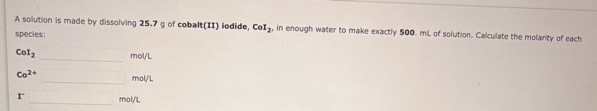 A solution is made by dissolving 25.7 g of cobalt(II) iodide, CoI2, in enough water to make exactly 500. mL of solution. Calculate the molarity of each
species:
CoI2
Co2+
I
mol/L
mol/L
mol/L