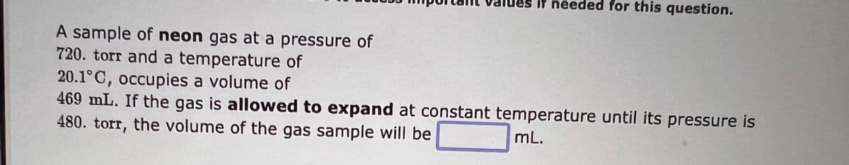 A sample of neon gas at a pressure of
720. torr and a temperature of
it needed for this question.
20.1°C, occupies a volume of
469 mL. If the gas is allowed to expand at constant temperature until its pressure is
480. torr, the volume of the gas sample will be
mL.