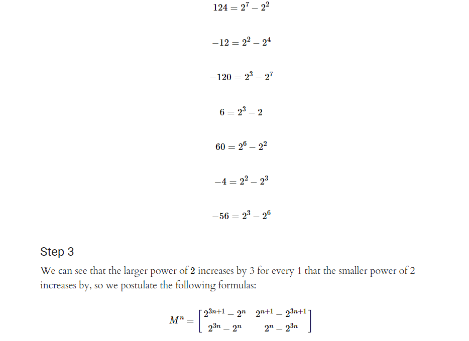 124 = 27-2²
M": =
-12 = 2²-24
-120 = 2³-27
6=2³-2
6026-22
-4 = 2²-2³
-56 = 2³ - 26
Step 3
We can see that the larger power of 2 increases by 3 for every 1 that the smaller power of 2
increases by, so we postulate the following formulas:
[2³n+1 _ 2n
2³n - 2n
2n+1 _ 23n+1-
2n - 23n